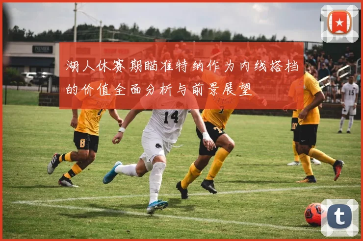 湖人休赛期瞄准特纳作为内线搭档的价值全面分析与前景展望
