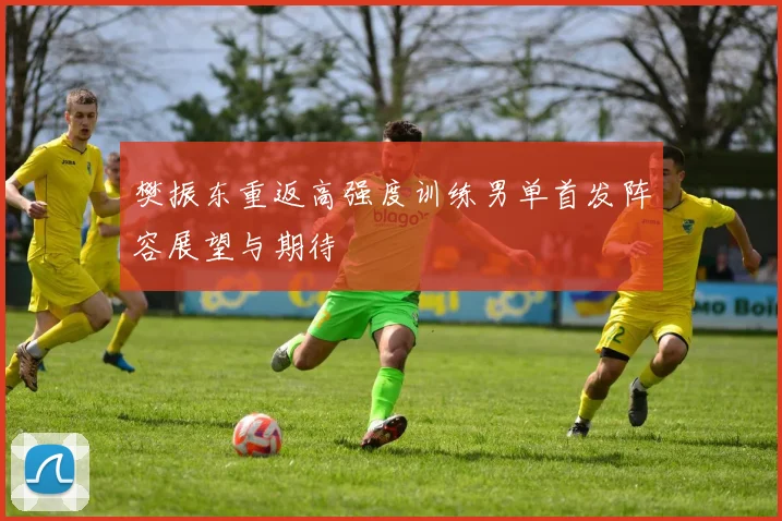 樊振东重返高强度训练男单首发阵容展望与期待