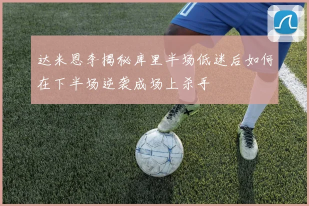 达米恩李揭秘库里半场低迷后如何在下半场逆袭成场上杀手