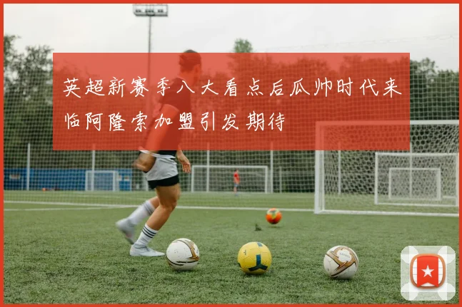 英超新赛季八大看点后瓜帅时代来临阿隆索加盟引发期待