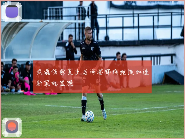 武磊伤愈复出后海港锋线轮换加速新策略显现