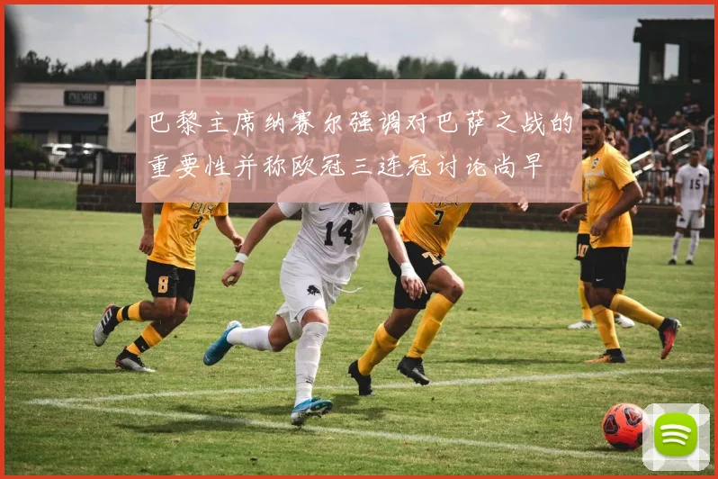 巴黎主席纳赛尔强调对巴萨之战的重要性并称欧冠三连冠讨论尚早