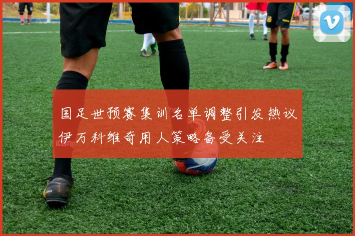 国足世预赛集训名单调整引发热议伊万科维奇用人策略备受关注
