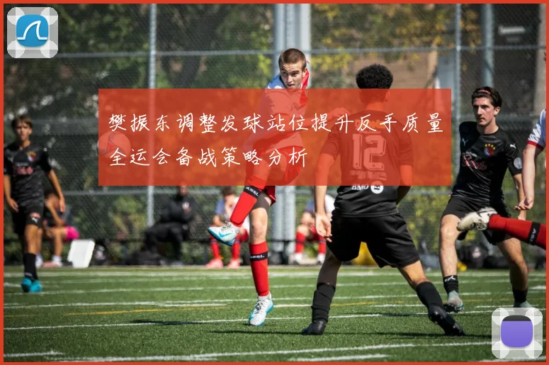 樊振东调整发球站位提升反手质量全运会备战策略分析