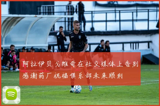 阿拉伊贝戈维奇在社交媒体上告别感谢药厂祝福俱乐部未来顺利