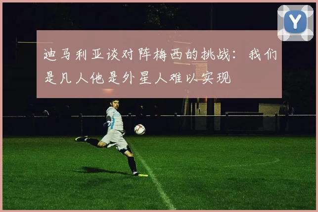 迪马利亚谈对阵梅西的挑战：我们是凡人他是外星人难以实现