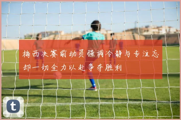 梅西决赛前动员强调冷静与专注忘却一切全力以赴争夺胜利