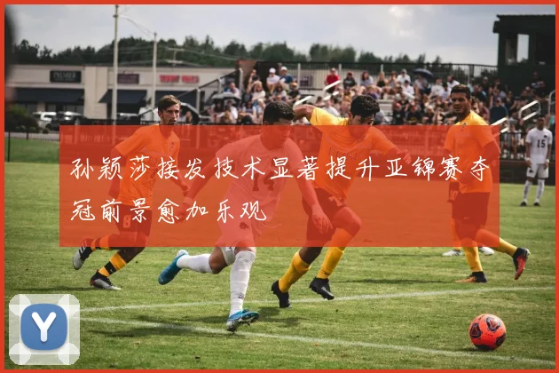 孙颖莎接发技术显著提升亚锦赛夺冠前景愈加乐观