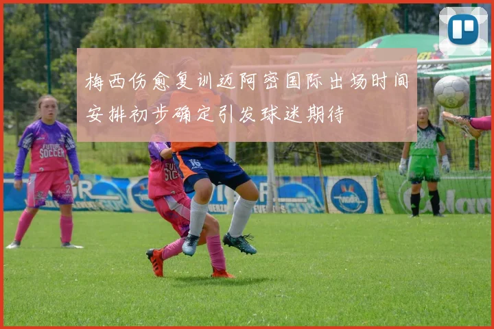 梅西伤愈复训迈阿密国际出场时间安排初步确定引发球迷期待